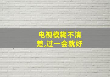 电视模糊不清楚,过一会就好