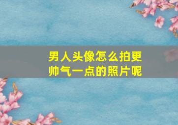 男人头像怎么拍更帅气一点的照片呢