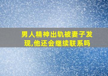 男人精神出轨被妻子发现,他还会继续联系吗