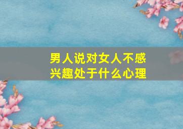 男人说对女人不感兴趣处于什么心理