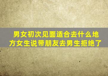 男女初次见面适合去什么地方女生说带朋友去男生拒绝了