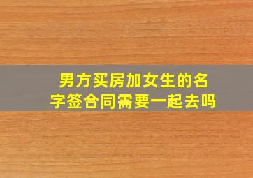 男方买房加女生的名字签合同需要一起去吗