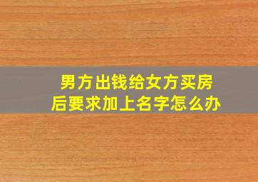 男方出钱给女方买房后要求加上名字怎么办