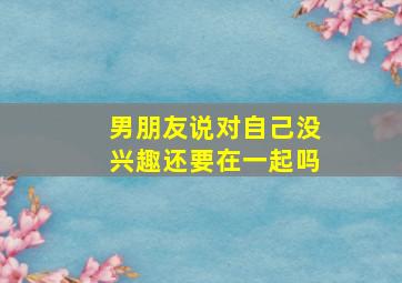 男朋友说对自己没兴趣还要在一起吗