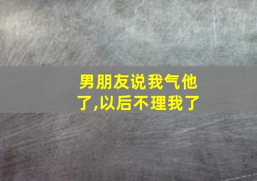 男朋友说我气他了,以后不理我了