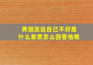 男朋友说自己不好是什么意思怎么回答他呢