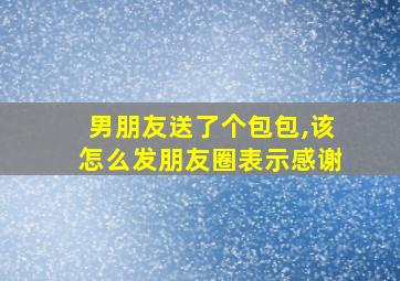 男朋友送了个包包,该怎么发朋友圈表示感谢