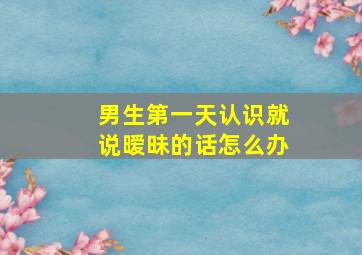 男生第一天认识就说暧昧的话怎么办