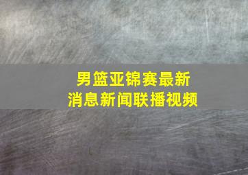 男篮亚锦赛最新消息新闻联播视频