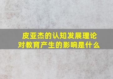 皮亚杰的认知发展理论对教育产生的影响是什么