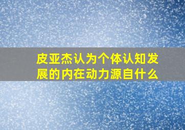 皮亚杰认为个体认知发展的内在动力源自什么