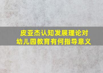 皮亚杰认知发展理论对幼儿园教育有何指导意义