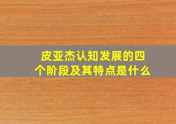 皮亚杰认知发展的四个阶段及其特点是什么