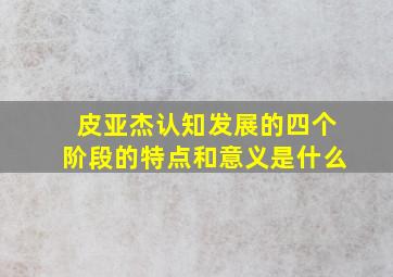 皮亚杰认知发展的四个阶段的特点和意义是什么