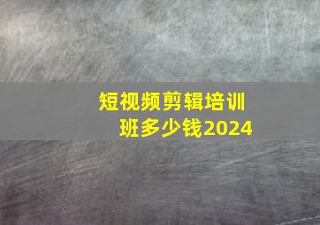 短视频剪辑培训班多少钱2024