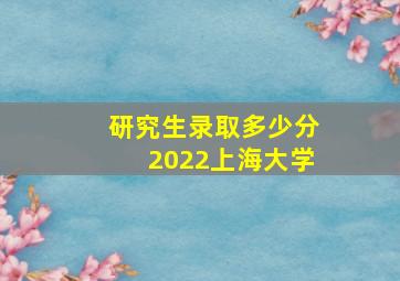 研究生录取多少分2022上海大学