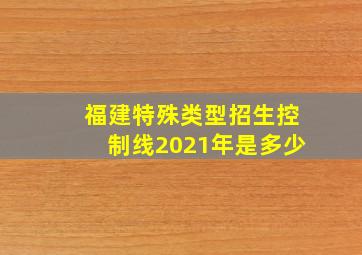 福建特殊类型招生控制线2021年是多少