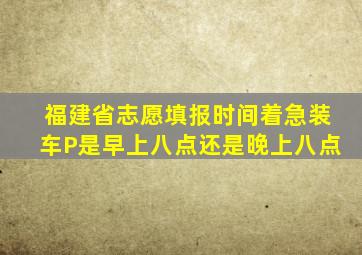 福建省志愿填报时间着急装车P是早上八点还是晚上八点