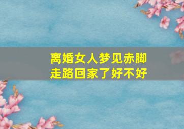 离婚女人梦见赤脚走路回家了好不好