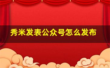 秀米发表公众号怎么发布