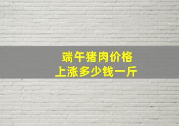 端午猪肉价格上涨多少钱一斤