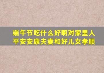 端午节吃什么好啊对家里人平安安康夫妻和好儿女孝顺