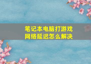 笔记本电脑打游戏网络延迟怎么解决