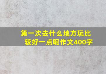 第一次去什么地方玩比较好一点呢作文400字