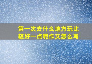 第一次去什么地方玩比较好一点呢作文怎么写