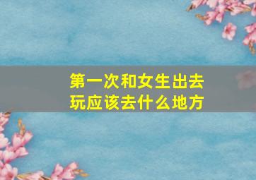 第一次和女生出去玩应该去什么地方