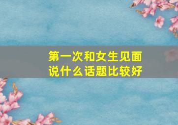 第一次和女生见面说什么话题比较好