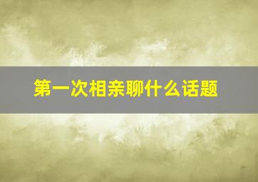 第一次相亲聊什么话题