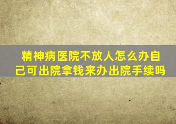 精神病医院不放人怎么办自己可出院拿钱来办出院手续吗