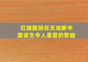 红旗飘扬在天地新中国诞生令人喜爱的歌曲