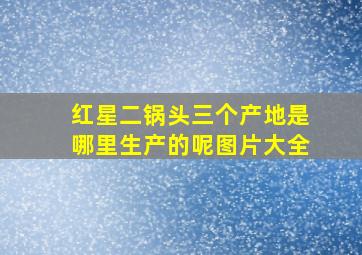 红星二锅头三个产地是哪里生产的呢图片大全