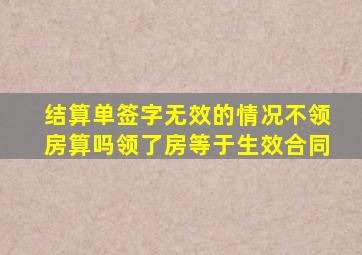 结算单签字无效的情况不领房算吗领了房等于生效合同