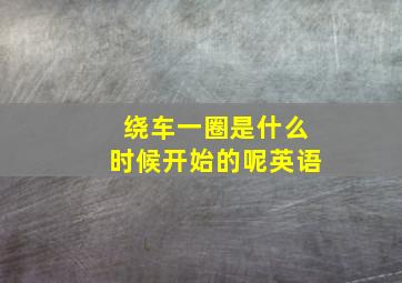 绕车一圈是什么时候开始的呢英语