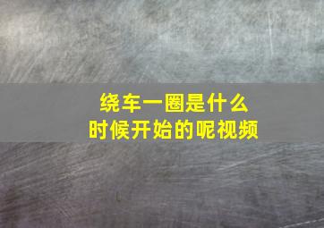 绕车一圈是什么时候开始的呢视频