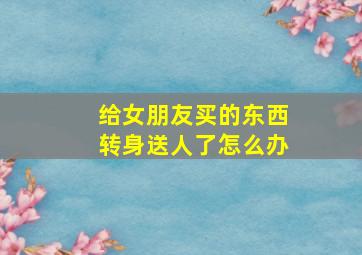 给女朋友买的东西转身送人了怎么办