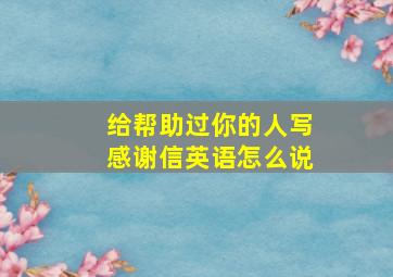 给帮助过你的人写感谢信英语怎么说