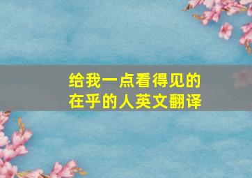 给我一点看得见的在乎的人英文翻译