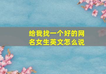 给我找一个好的网名女生英文怎么说