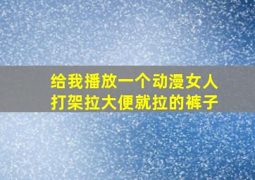 给我播放一个动漫女人打架拉大便就拉的裤子