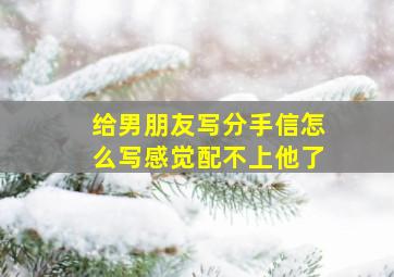 给男朋友写分手信怎么写感觉配不上他了