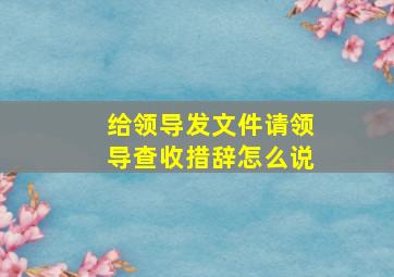 给领导发文件请领导查收措辞怎么说