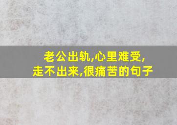 老公出轨,心里难受,走不出来,很痛苦的句子