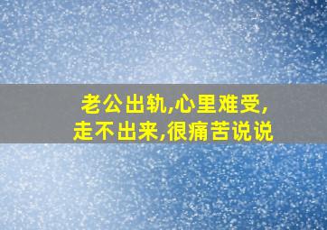 老公出轨,心里难受,走不出来,很痛苦说说