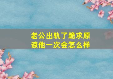 老公出轨了跪求原谅他一次会怎么样