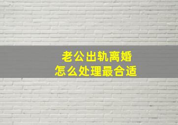 老公出轨离婚怎么处理最合适