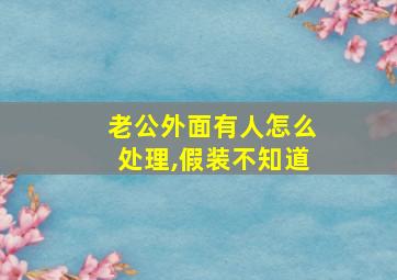 老公外面有人怎么处理,假装不知道